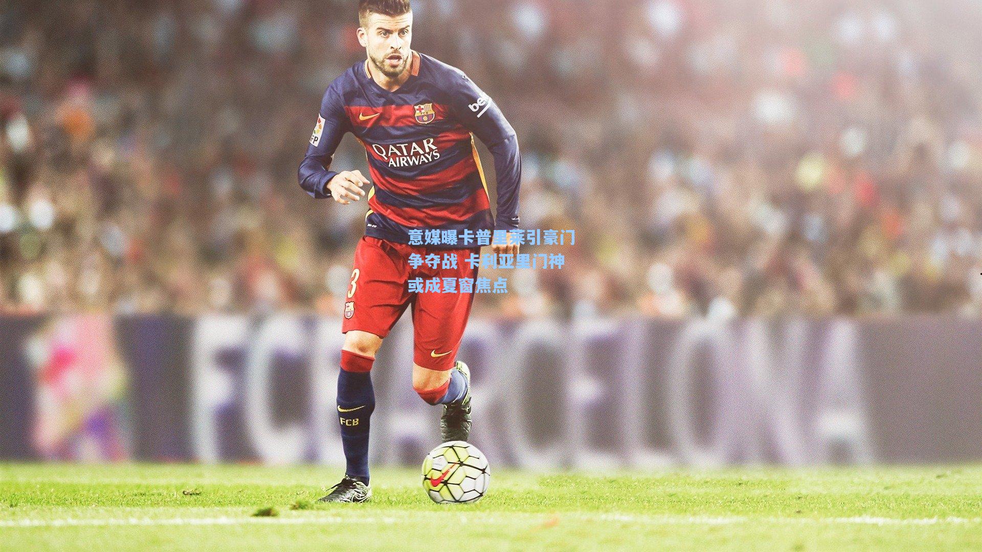 意媒曝卡普里莱引豪门争夺战 卡利亚里门神或成夏窗焦点