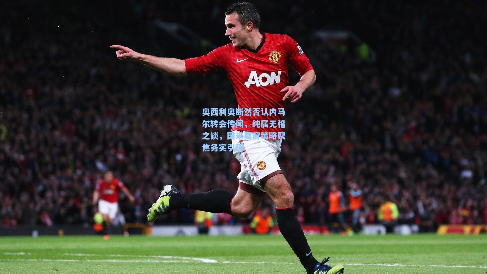 奥西利奥断然否认内马尔转会传闻,纯属无稽之谈,国米夏窗策略聚焦务实引援