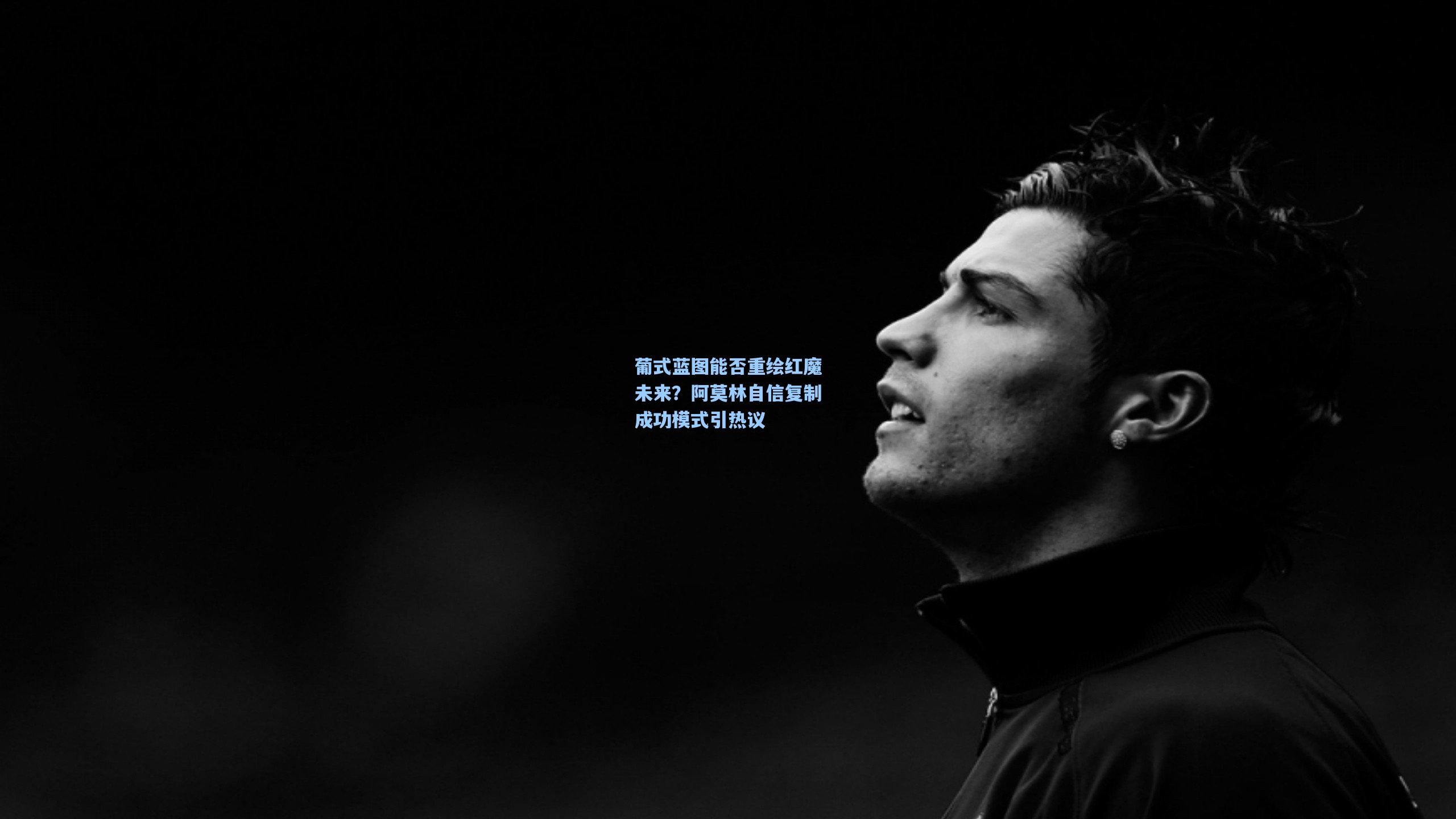 葡式蓝图能否重绘红魔未来？阿莫林自信复制成功模式引热议