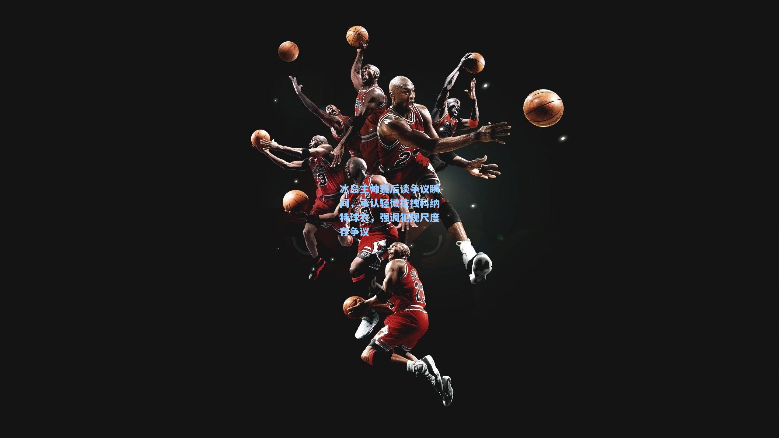 冰岛主帅赛后谈争议瞬间,承认轻微拉拽科纳特球衣,强调犯规尺度存争议