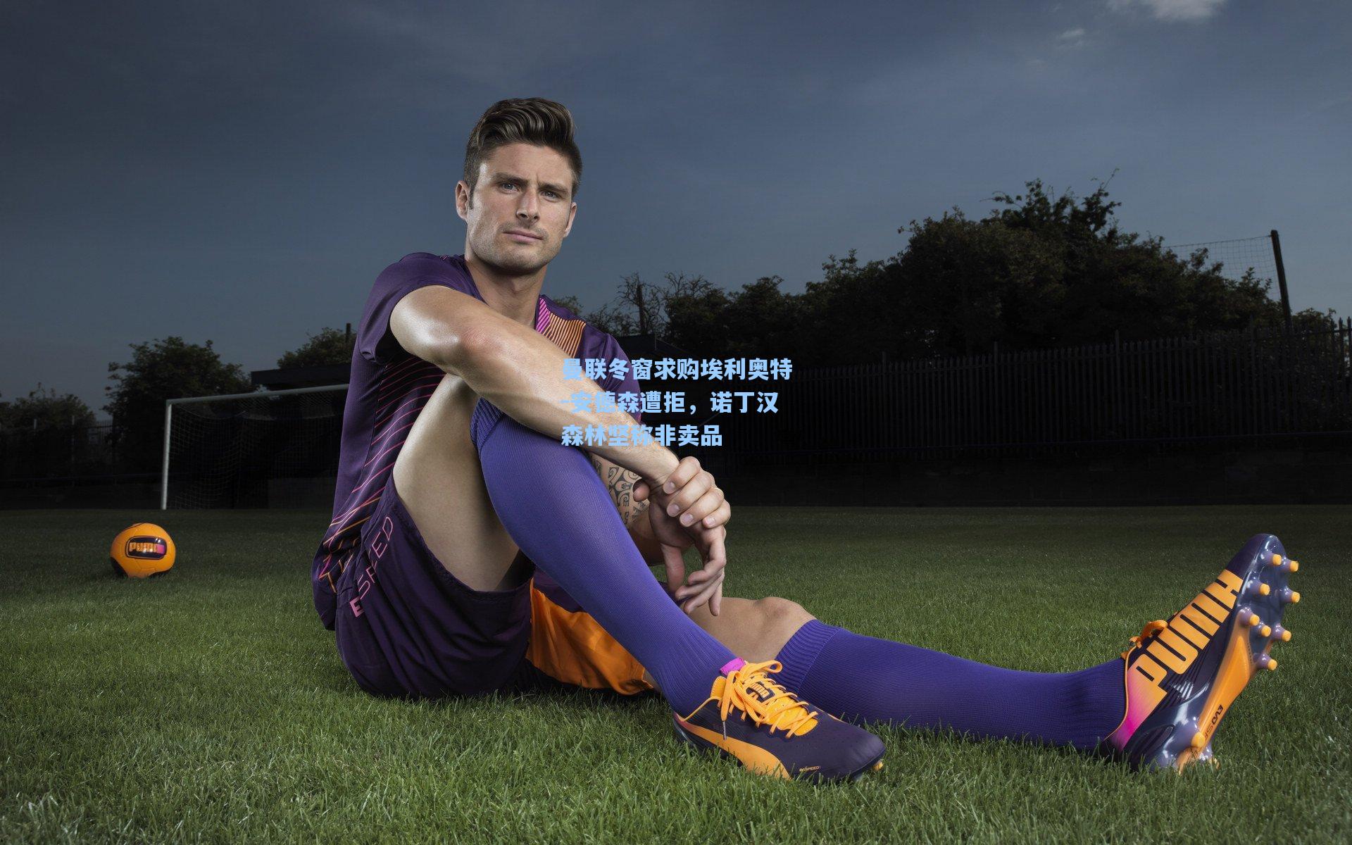 曼联冬窗求购埃利奥特-安德森遭拒，诺丁汉森林坚称非卖品